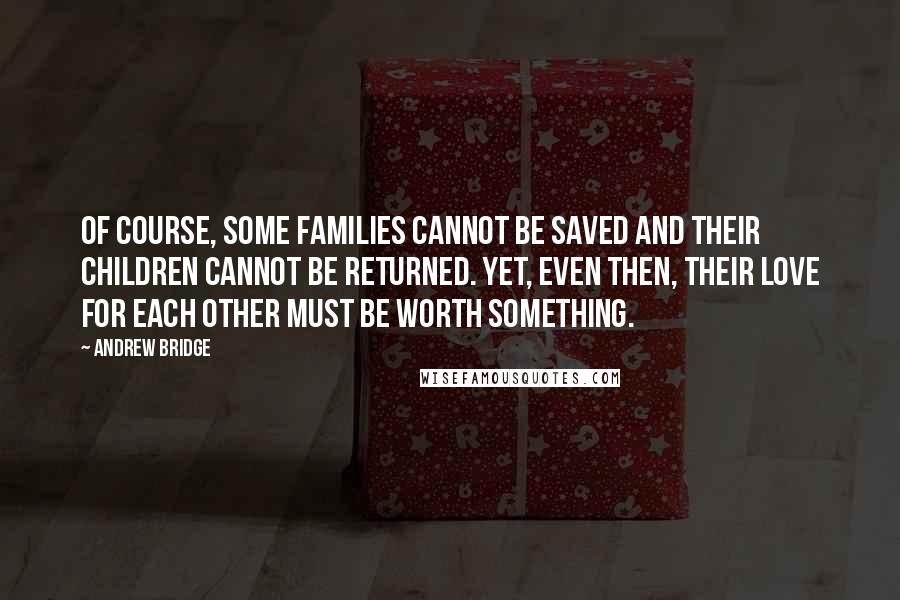 Andrew Bridge Quotes: Of course, some families cannot be saved and their children cannot be returned. Yet, even then, their love for each other must be worth something.