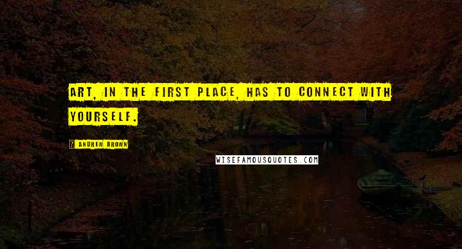 Andrew Brown Quotes: Art, in the first place, has to connect with yourself.