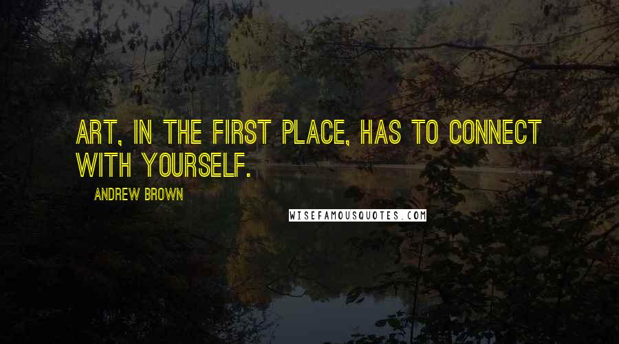 Andrew Brown Quotes: Art, in the first place, has to connect with yourself.