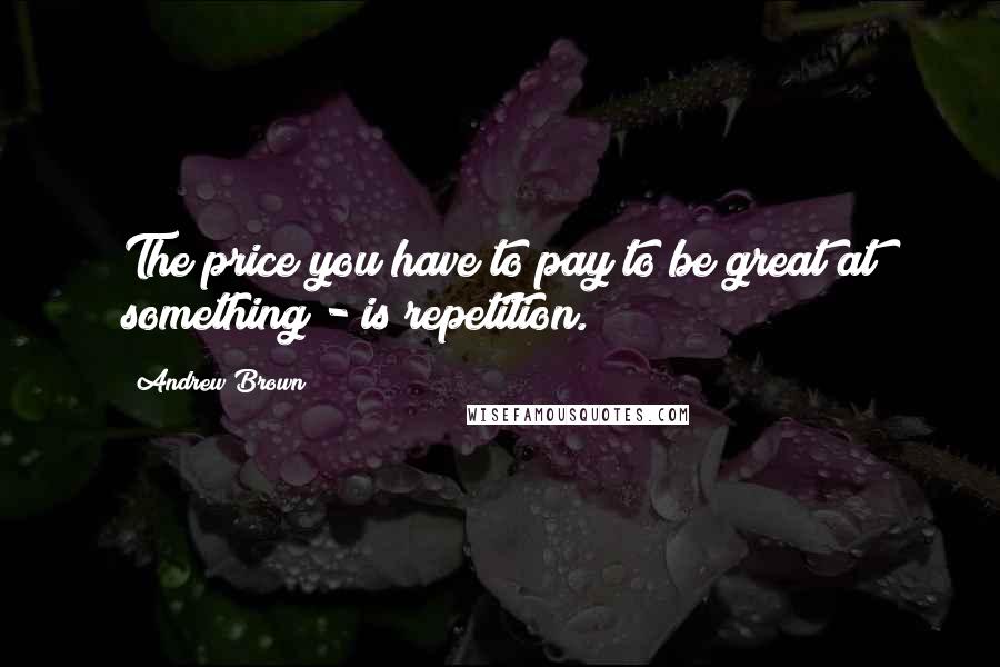 Andrew Brown Quotes: The price you have to pay to be great at something - is repetition.