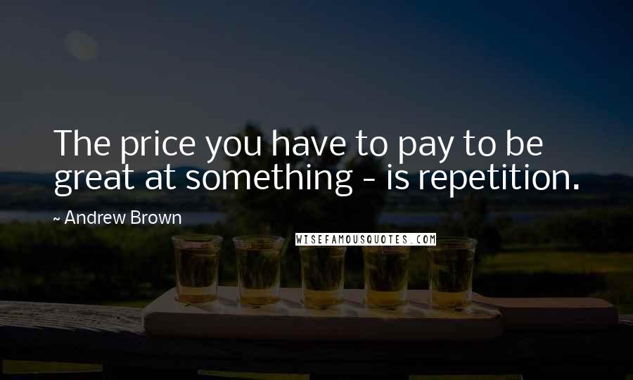 Andrew Brown Quotes: The price you have to pay to be great at something - is repetition.