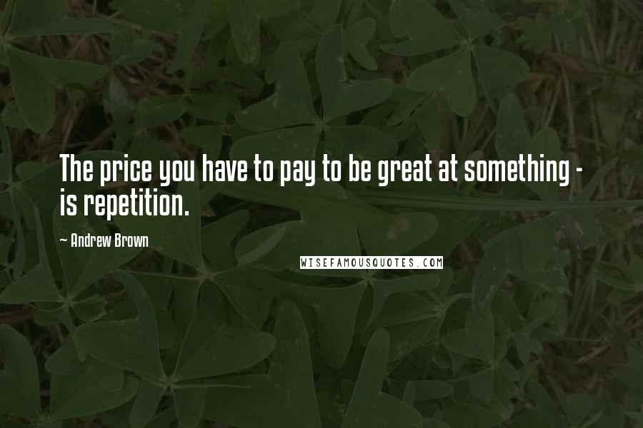 Andrew Brown Quotes: The price you have to pay to be great at something - is repetition.