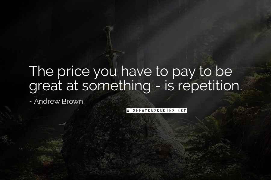 Andrew Brown Quotes: The price you have to pay to be great at something - is repetition.