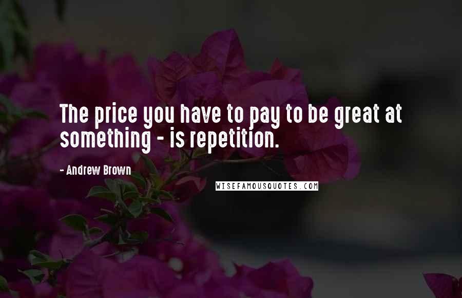 Andrew Brown Quotes: The price you have to pay to be great at something - is repetition.