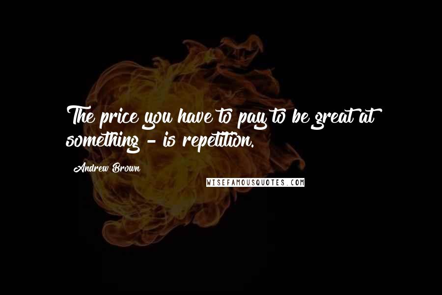 Andrew Brown Quotes: The price you have to pay to be great at something - is repetition.