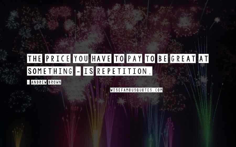 Andrew Brown Quotes: The price you have to pay to be great at something - is repetition.