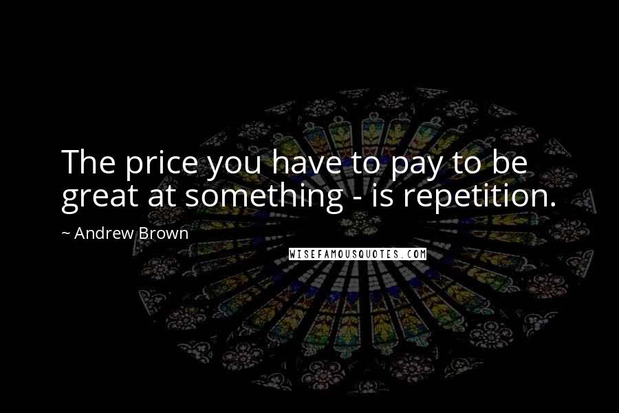 Andrew Brown Quotes: The price you have to pay to be great at something - is repetition.