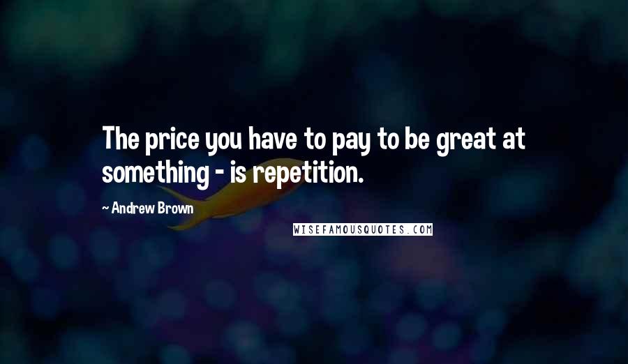 Andrew Brown Quotes: The price you have to pay to be great at something - is repetition.