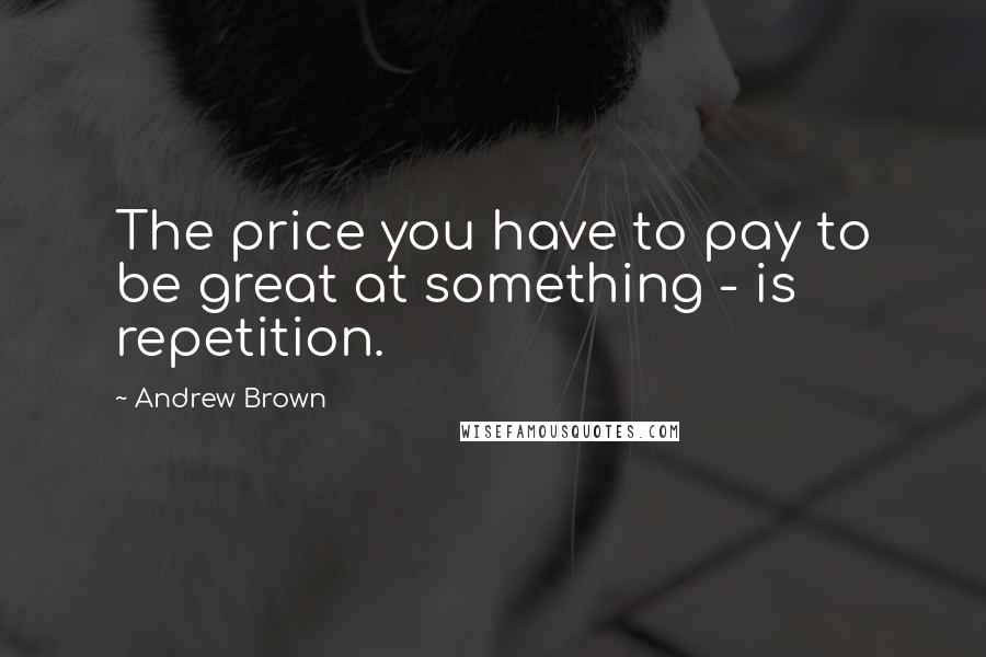 Andrew Brown Quotes: The price you have to pay to be great at something - is repetition.