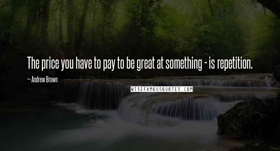 Andrew Brown Quotes: The price you have to pay to be great at something - is repetition.