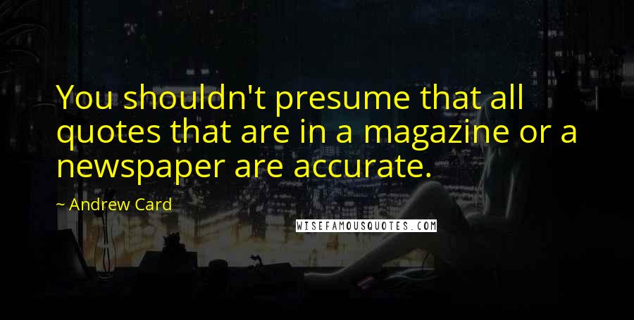 Andrew Card Quotes: You shouldn't presume that all quotes that are in a magazine or a newspaper are accurate.