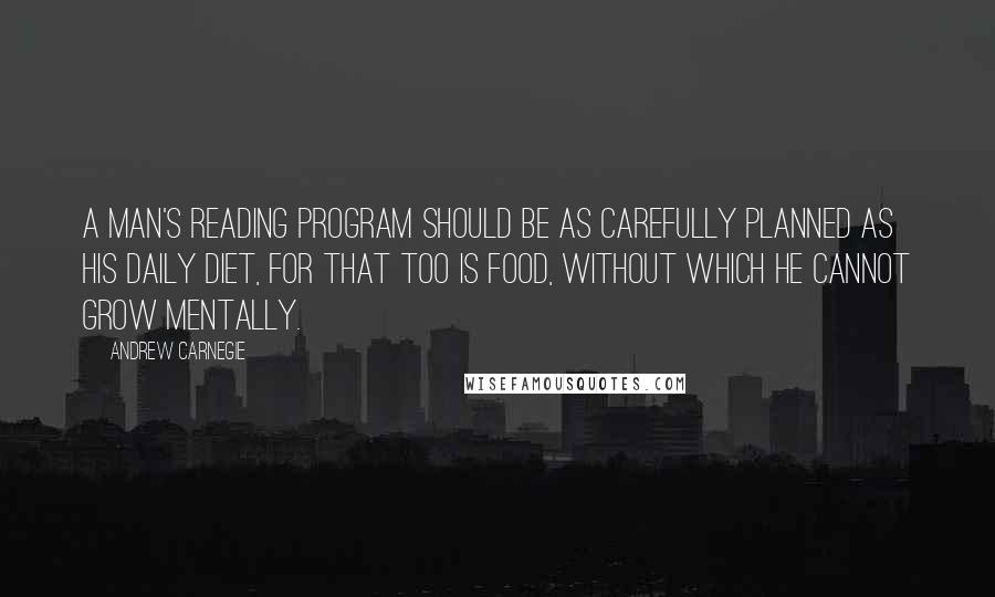 Andrew Carnegie Quotes: A man's reading program should be as carefully planned as his daily diet, for that too is food, without which he cannot grow mentally.