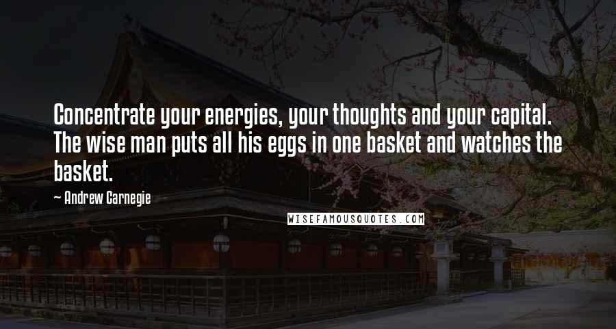 Andrew Carnegie Quotes: Concentrate your energies, your thoughts and your capital. The wise man puts all his eggs in one basket and watches the basket.