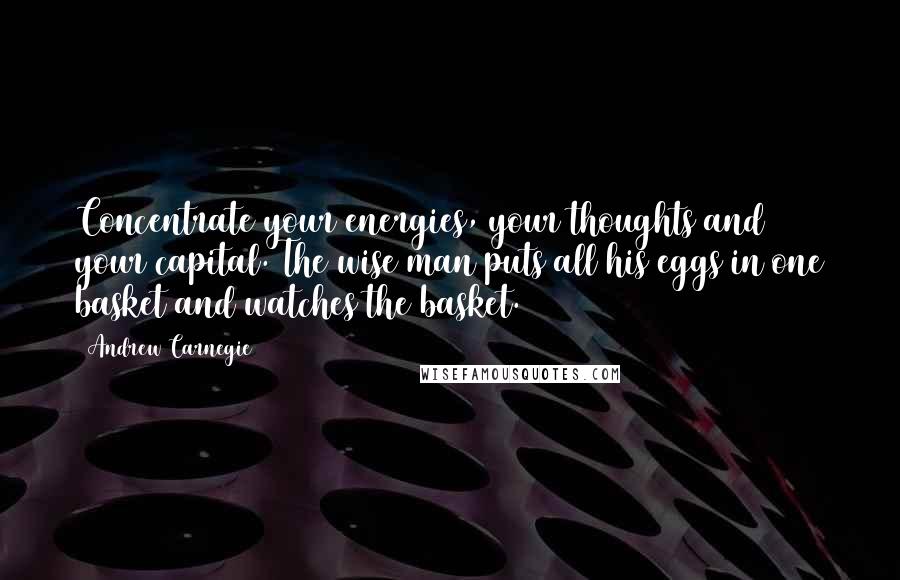 Andrew Carnegie Quotes: Concentrate your energies, your thoughts and your capital. The wise man puts all his eggs in one basket and watches the basket.