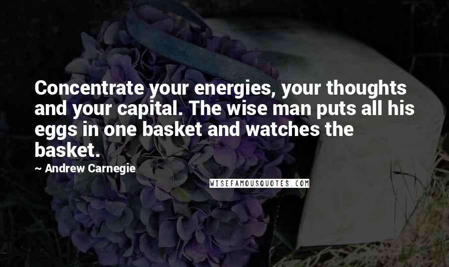 Andrew Carnegie Quotes: Concentrate your energies, your thoughts and your capital. The wise man puts all his eggs in one basket and watches the basket.