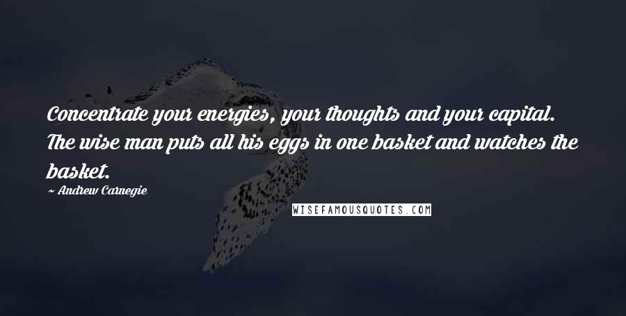 Andrew Carnegie Quotes: Concentrate your energies, your thoughts and your capital. The wise man puts all his eggs in one basket and watches the basket.