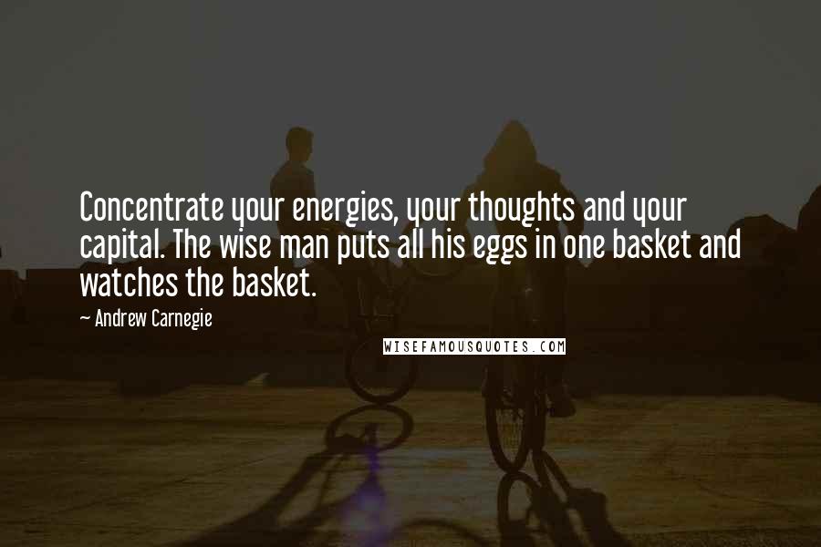 Andrew Carnegie Quotes: Concentrate your energies, your thoughts and your capital. The wise man puts all his eggs in one basket and watches the basket.