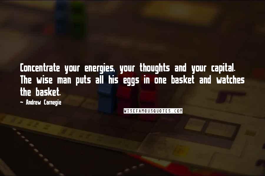 Andrew Carnegie Quotes: Concentrate your energies, your thoughts and your capital. The wise man puts all his eggs in one basket and watches the basket.