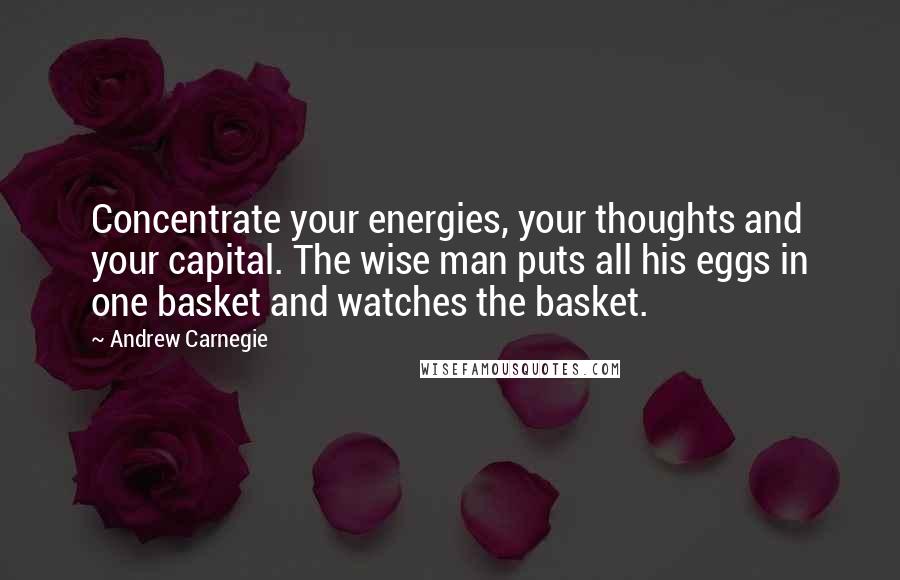 Andrew Carnegie Quotes: Concentrate your energies, your thoughts and your capital. The wise man puts all his eggs in one basket and watches the basket.