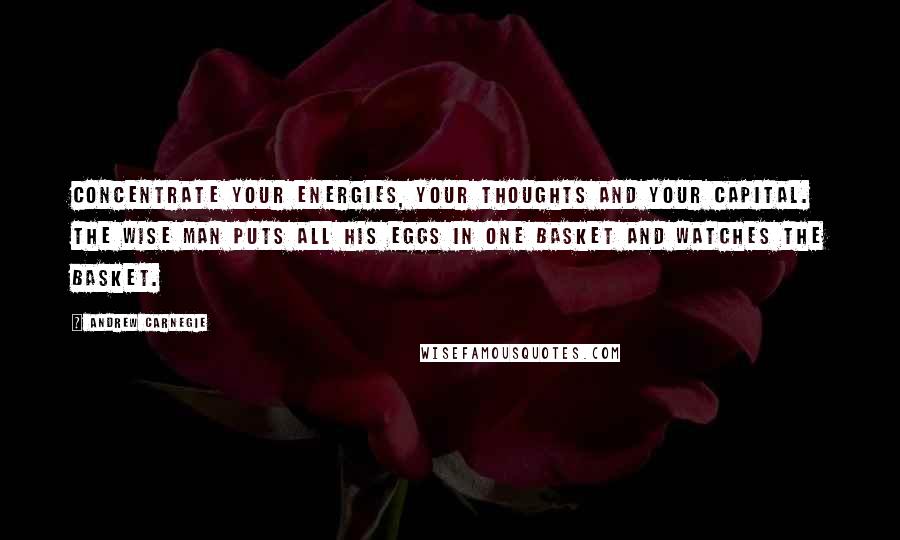 Andrew Carnegie Quotes: Concentrate your energies, your thoughts and your capital. The wise man puts all his eggs in one basket and watches the basket.