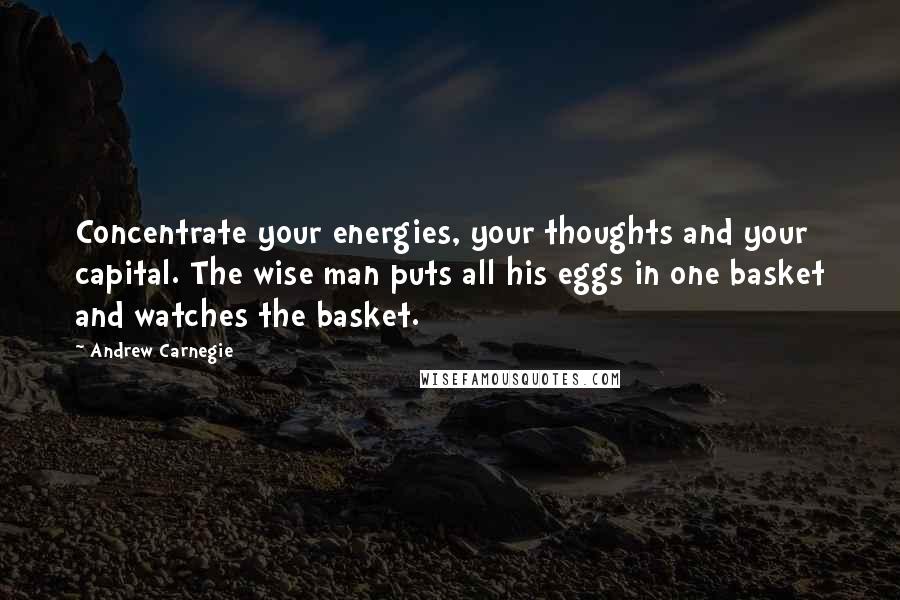 Andrew Carnegie Quotes: Concentrate your energies, your thoughts and your capital. The wise man puts all his eggs in one basket and watches the basket.