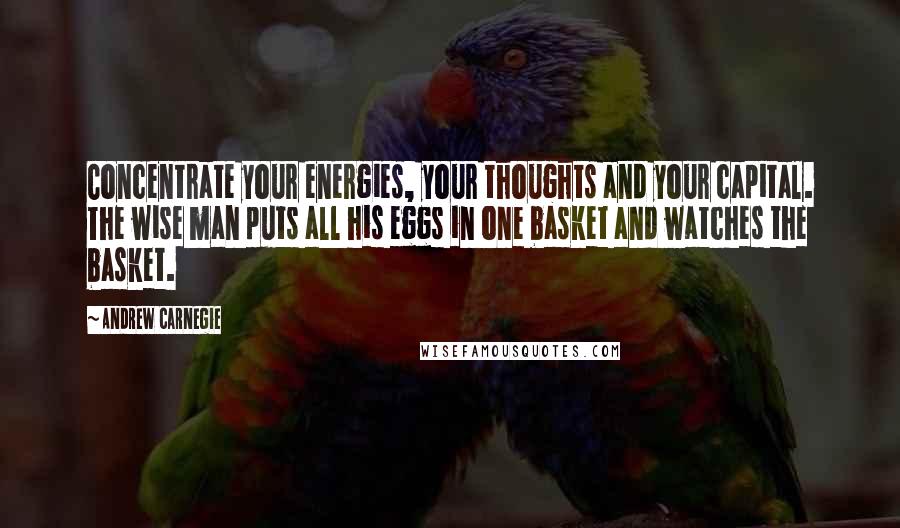 Andrew Carnegie Quotes: Concentrate your energies, your thoughts and your capital. The wise man puts all his eggs in one basket and watches the basket.