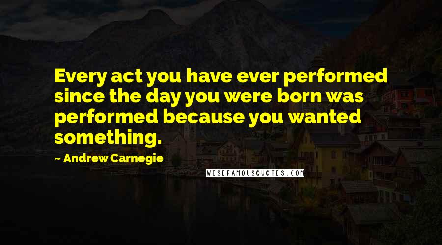 Andrew Carnegie Quotes: Every act you have ever performed since the day you were born was performed because you wanted something.