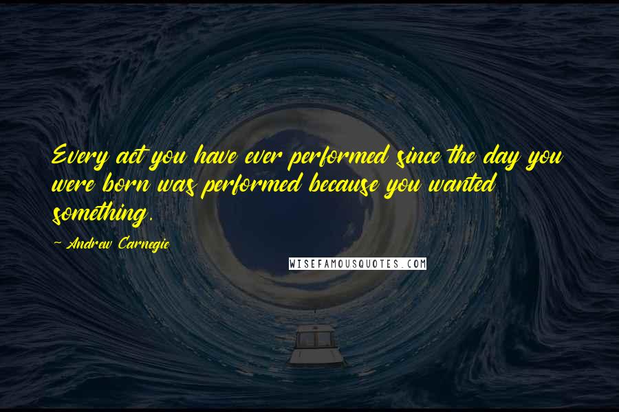 Andrew Carnegie Quotes: Every act you have ever performed since the day you were born was performed because you wanted something.
