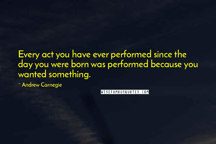 Andrew Carnegie Quotes: Every act you have ever performed since the day you were born was performed because you wanted something.