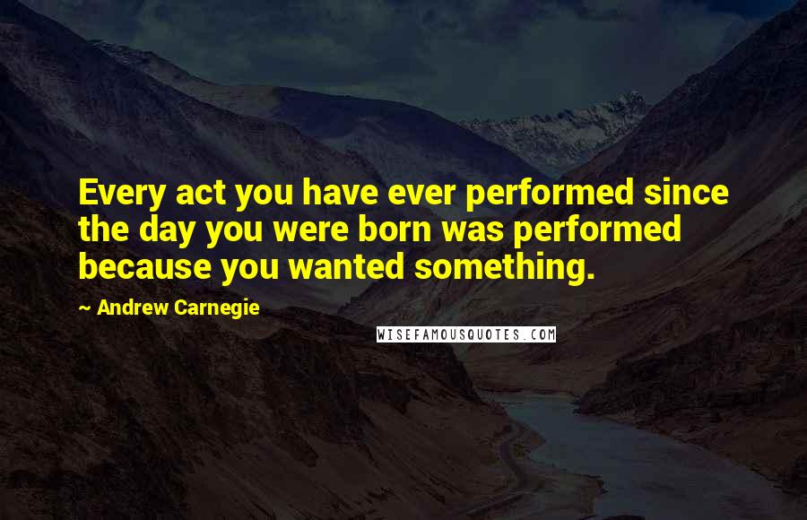 Andrew Carnegie Quotes: Every act you have ever performed since the day you were born was performed because you wanted something.