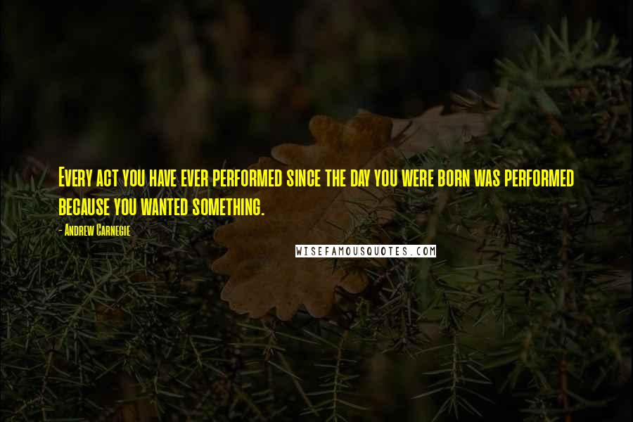 Andrew Carnegie Quotes: Every act you have ever performed since the day you were born was performed because you wanted something.