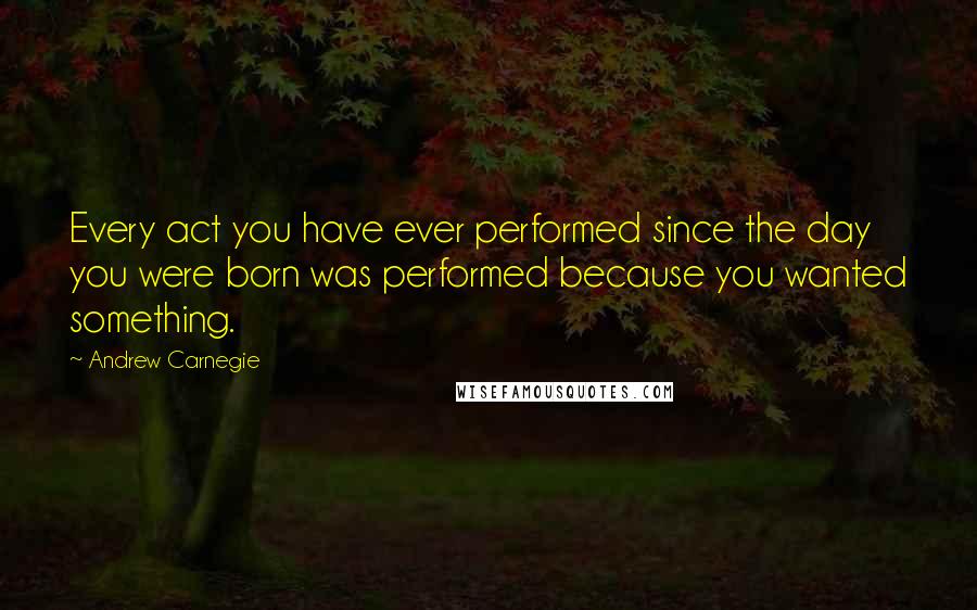 Andrew Carnegie Quotes: Every act you have ever performed since the day you were born was performed because you wanted something.