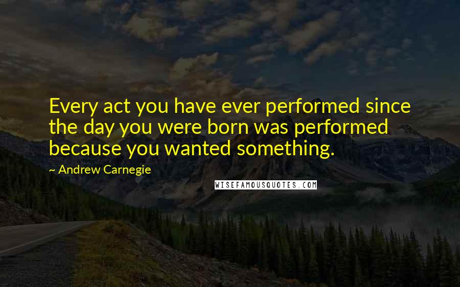 Andrew Carnegie Quotes: Every act you have ever performed since the day you were born was performed because you wanted something.