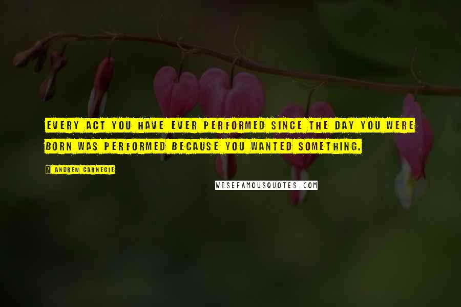 Andrew Carnegie Quotes: Every act you have ever performed since the day you were born was performed because you wanted something.