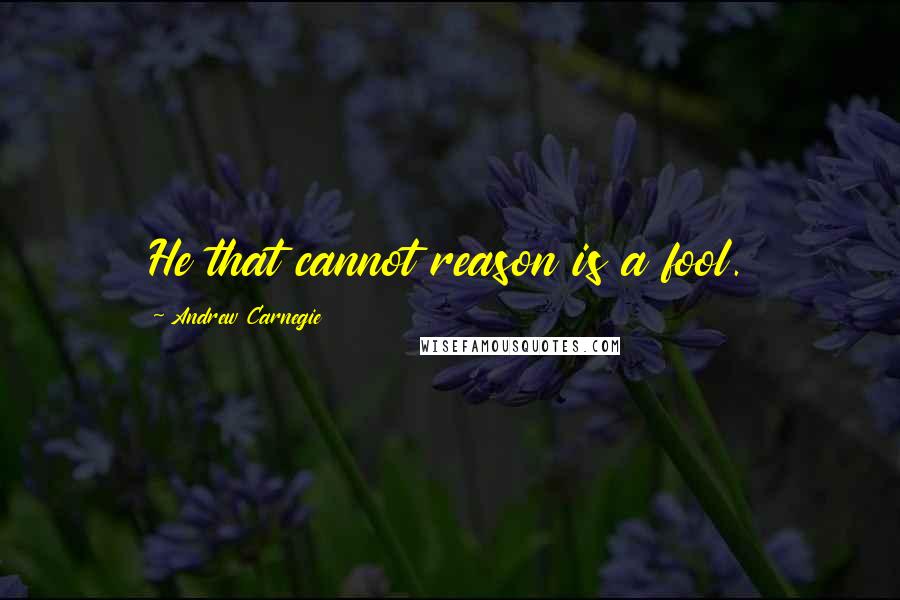 Andrew Carnegie Quotes: He that cannot reason is a fool.