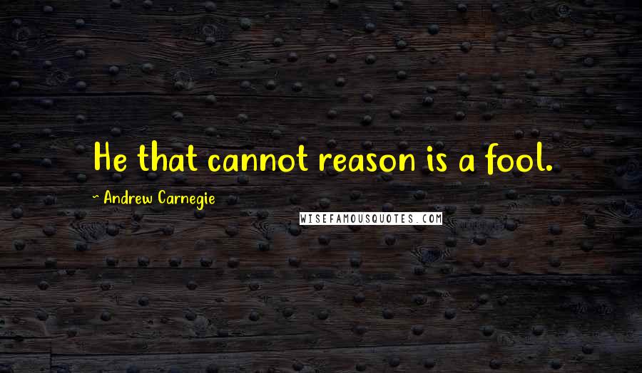 Andrew Carnegie Quotes: He that cannot reason is a fool.