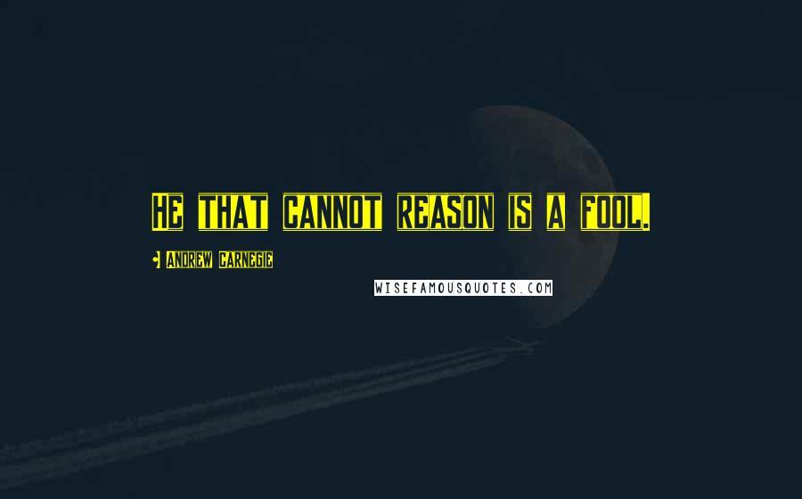 Andrew Carnegie Quotes: He that cannot reason is a fool.