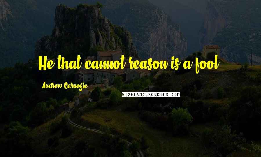 Andrew Carnegie Quotes: He that cannot reason is a fool.