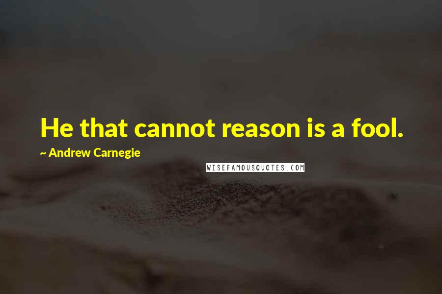 Andrew Carnegie Quotes: He that cannot reason is a fool.