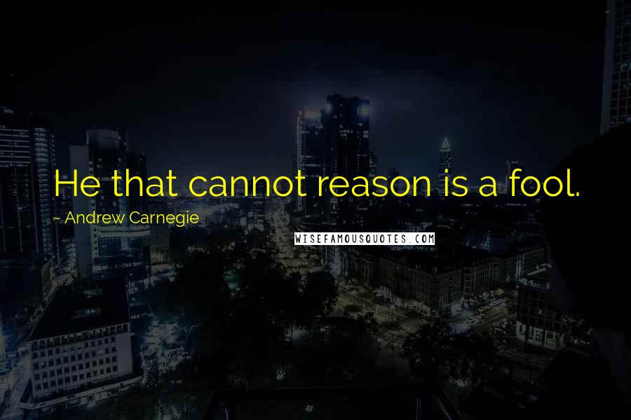 Andrew Carnegie Quotes: He that cannot reason is a fool.