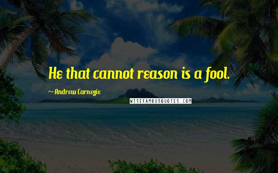 Andrew Carnegie Quotes: He that cannot reason is a fool.