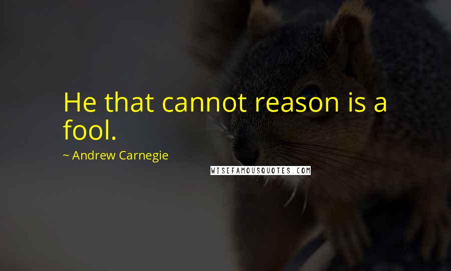 Andrew Carnegie Quotes: He that cannot reason is a fool.