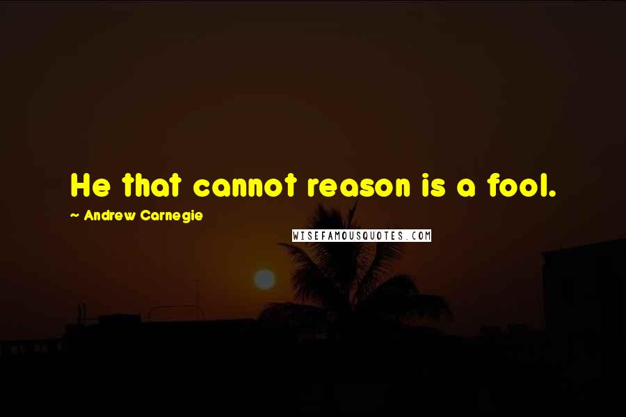 Andrew Carnegie Quotes: He that cannot reason is a fool.