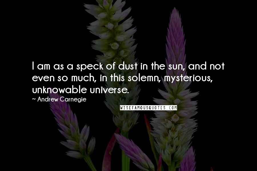 Andrew Carnegie Quotes: I am as a speck of dust in the sun, and not even so much, in this solemn, mysterious, unknowable universe.