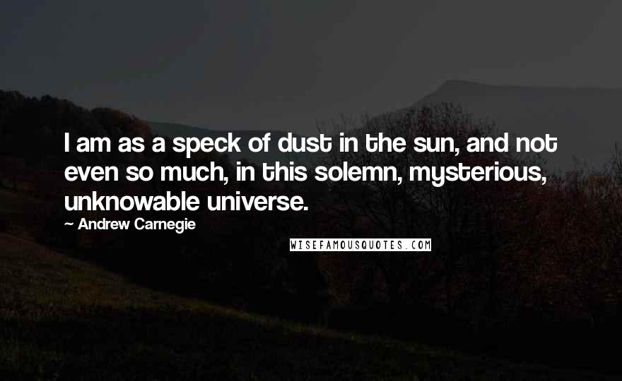 Andrew Carnegie Quotes: I am as a speck of dust in the sun, and not even so much, in this solemn, mysterious, unknowable universe.