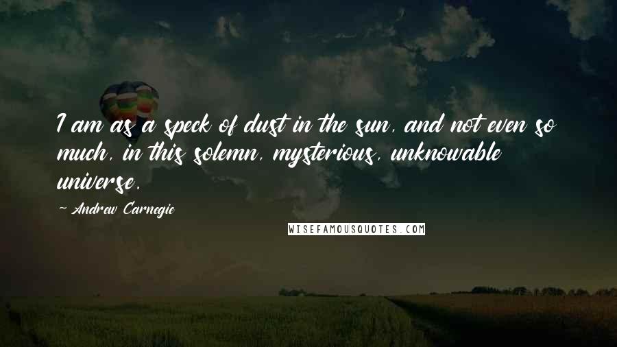 Andrew Carnegie Quotes: I am as a speck of dust in the sun, and not even so much, in this solemn, mysterious, unknowable universe.