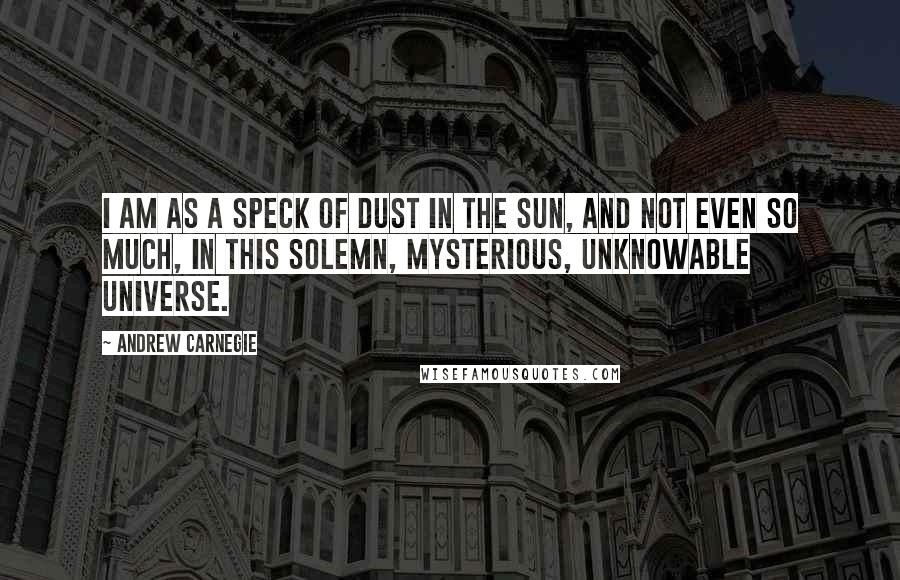 Andrew Carnegie Quotes: I am as a speck of dust in the sun, and not even so much, in this solemn, mysterious, unknowable universe.