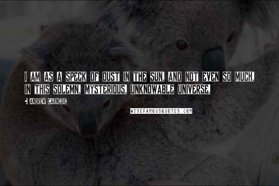 Andrew Carnegie Quotes: I am as a speck of dust in the sun, and not even so much, in this solemn, mysterious, unknowable universe.