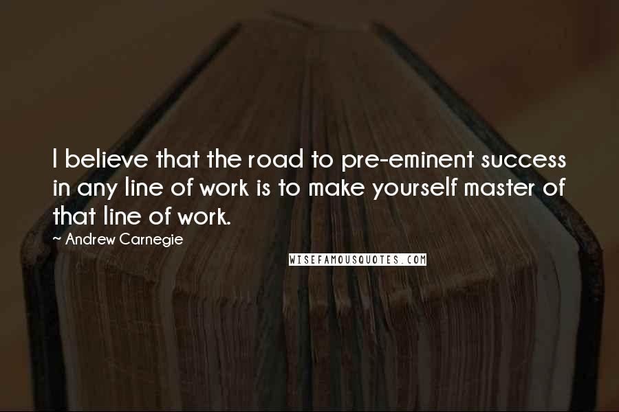 Andrew Carnegie Quotes: I believe that the road to pre-eminent success in any line of work is to make yourself master of that line of work.