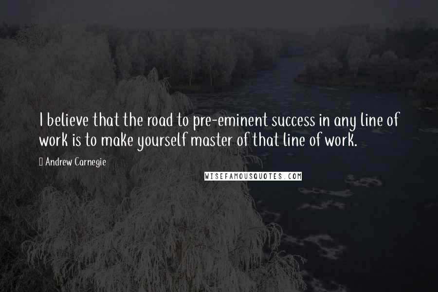 Andrew Carnegie Quotes: I believe that the road to pre-eminent success in any line of work is to make yourself master of that line of work.